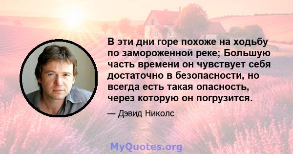 В эти дни горе похоже на ходьбу по замороженной реке; Большую часть времени он чувствует себя достаточно в безопасности, но всегда есть такая опасность, через которую он погрузится.