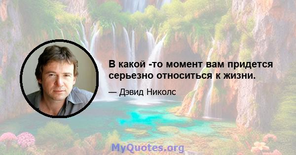 В какой -то момент вам придется серьезно относиться к жизни.