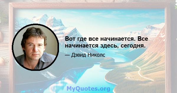 Вот где все начинается. Все начинается здесь, сегодня.