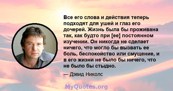 Все его слова и действия теперь подходят для ушей и глаз его дочерей. Жизнь была бы проживана так, как будто при [ее] постоянном изучении. Он никогда не сделает ничего, что могло бы вызвать ее боль, беспокойство или