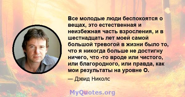 Все молодые люди беспокоятся о вещах, это естественная и неизбежная часть взросления, и в шестнадцать лет моей самой большой тревогой в жизни было то, что я никогда больше не достигну ничего, что -то вроде или чистого,