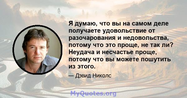 Я думаю, что вы на самом деле получаете удовольствие от разочарования и недовольства, потому что это проще, не так ли? Неудача и несчастье проще, потому что вы можете пошутить из этого.