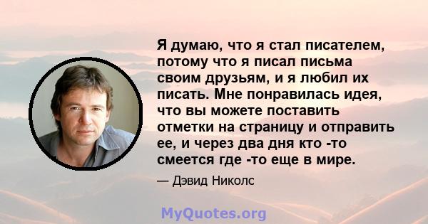 Я думаю, что я стал писателем, потому что я писал письма своим друзьям, и я любил их писать. Мне понравилась идея, что вы можете поставить отметки на страницу и отправить ее, и через два дня кто -то смеется где -то еще