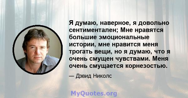 Я думаю, наверное, я довольно сентиментален; Мне нравятся большие эмоциональные истории, мне нравится меня трогать вещи, но я думаю, что я очень смущен чувствами. Меня очень смущается корнезостью.