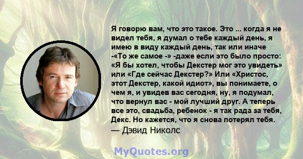 Я говорю вам, что это такое. Это ... когда я не видел тебя, я думал о тебе каждый день, я имею в виду каждый день, так или иначе -«То же самое -» -даже если это было просто: «Я бы хотел, чтобы Декстер мог это увидеть»