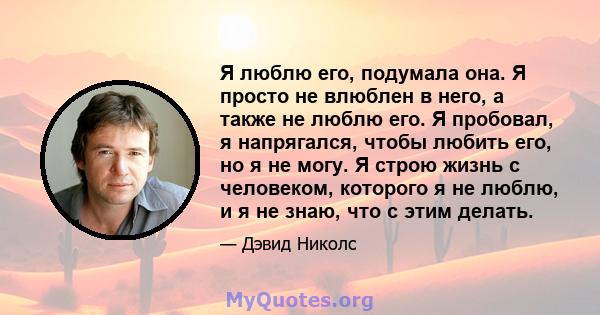 Я люблю его, подумала она. Я просто не влюблен в него, а также не люблю его. Я пробовал, я напрягался, чтобы любить его, но я не могу. Я строю жизнь с человеком, которого я не люблю, и я не знаю, что с этим делать.