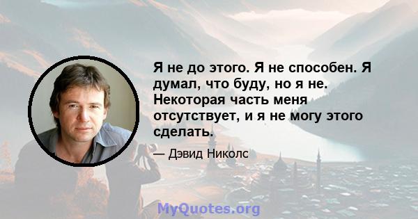 Я не до этого. Я не способен. Я думал, что буду, но я не. Некоторая часть меня отсутствует, и я не могу этого сделать.