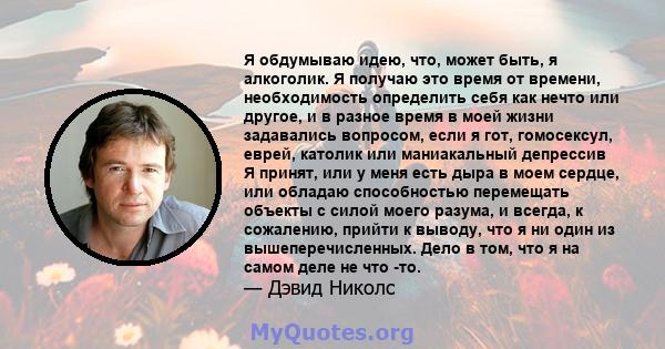 Я обдумываю идею, что, может быть, я алкоголик. Я получаю это время от времени, необходимость определить себя как нечто или другое, и в разное время в моей жизни задавались вопросом, если я гот, гомосексул, еврей,