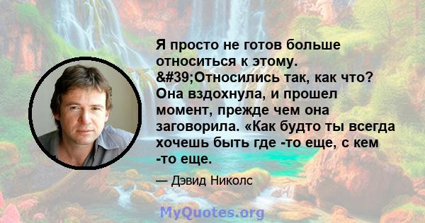 Я просто не готов больше относиться к этому. 'Относились так, как что? Она вздохнула, и прошел момент, прежде чем она заговорила. «Как будто ты всегда хочешь быть где -то еще, с кем -то еще.