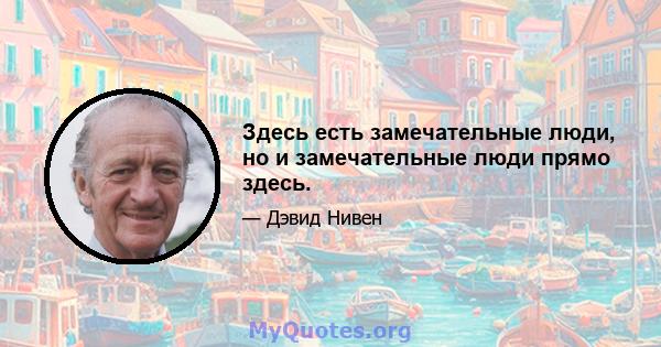 Здесь есть замечательные люди, но и замечательные люди прямо здесь.