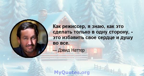 Как режиссер, я знаю, как это сделать только в одну сторону, - это избавить свое сердце и душу во все.