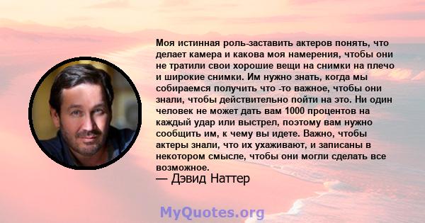 Моя истинная роль-заставить актеров понять, что делает камера и какова моя намерения, чтобы они не тратили свои хорошие вещи на снимки на плечо и широкие снимки. Им нужно знать, когда мы собираемся получить что -то