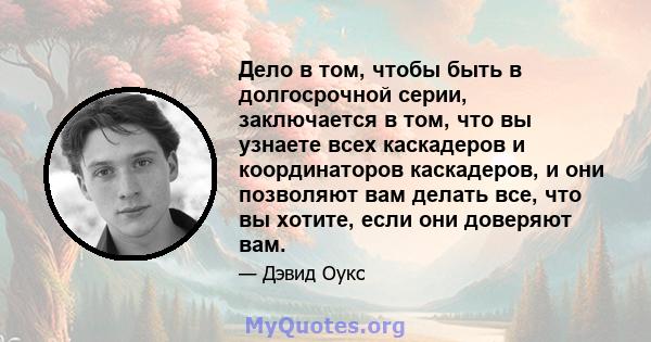 Дело в том, чтобы быть в долгосрочной серии, заключается в том, что вы узнаете всех каскадеров и координаторов каскадеров, и они позволяют вам делать все, что вы хотите, если они доверяют вам.