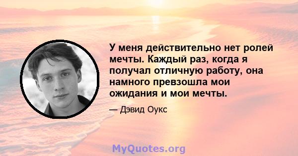 У меня действительно нет ролей мечты. Каждый раз, когда я получал отличную работу, она намного превзошла мои ожидания и мои мечты.