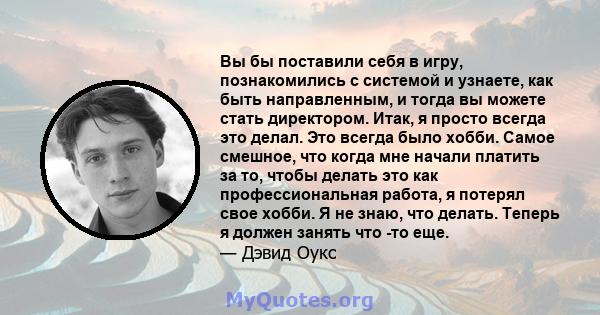 Вы бы поставили себя в игру, познакомились с системой и узнаете, как быть направленным, и тогда вы можете стать директором. Итак, я просто всегда это делал. Это всегда было хобби. Самое смешное, что когда мне начали