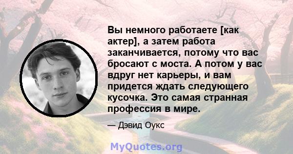 Вы немного работаете [как актер], а затем работа заканчивается, потому что вас бросают с моста. А потом у вас вдруг нет карьеры, и вам придется ждать следующего кусочка. Это самая странная профессия в мире.