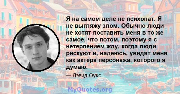 Я на самом деле не психопат. Я не выгляжу злом. Обычно люди не хотят поставить меня в то же самое, что потом, поэтому я с нетерпением жду, когда люди рискуют и, надеюсь, увидят меня как актера персонажа, которого я