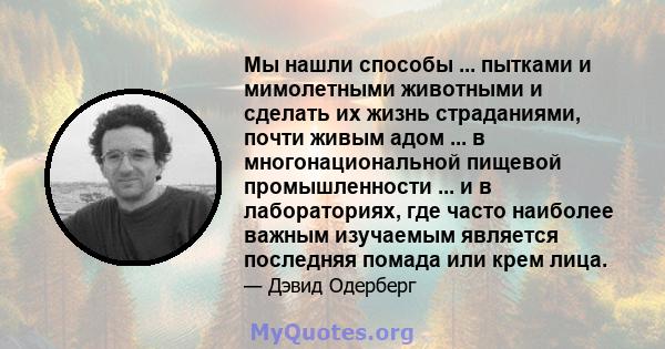 Мы нашли способы ... пытками и мимолетными животными и сделать их жизнь страданиями, почти живым адом ... в многонациональной пищевой промышленности ... и в лабораториях, где часто наиболее важным изучаемым является