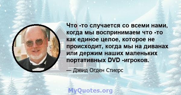 Что -то случается со всеми нами, когда мы воспринимаем что -то как единое целое, которое не происходит, когда мы на диванах или держим наших маленьких портативных DVD -игроков.