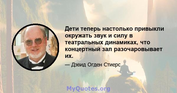 Дети теперь настолько привыкли окружать звук и силу в театральных динамиках, что концертный зал разочаровывает их.