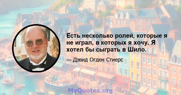 Есть несколько ролей, которые я не играл, в которых я хочу. Я хотел бы сыграть в Шило.