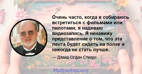 Очень часто, когда я собираюсь встретиться с фильмами или пилотами, я надеваю видеозапись. Я ненавижу представление о том, что эта лента будет сидеть на полке и никогда не стать лучше.