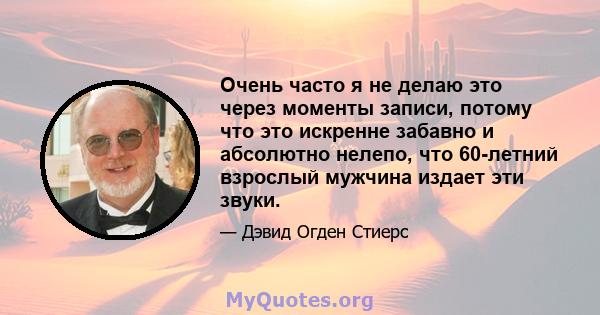 Очень часто я не делаю это через моменты записи, потому что это искренне забавно и абсолютно нелепо, что 60-летний взрослый мужчина издает эти звуки.