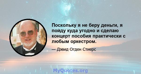 Поскольку я не беру деньги, я пойду куда угодно и сделаю концерт пособия практически с любым оркестром.