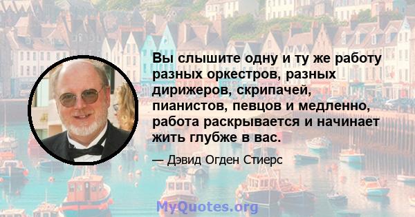 Вы слышите одну и ту же работу разных оркестров, разных дирижеров, скрипачей, пианистов, певцов и медленно, работа раскрывается и начинает жить глубже в вас.