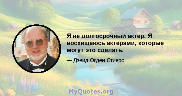 Я не долгосрочный актер. Я восхищаюсь актерами, которые могут это сделать.