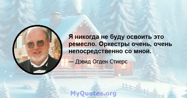 Я никогда не буду освоить это ремесло. Оркестры очень, очень непосредственно со мной.