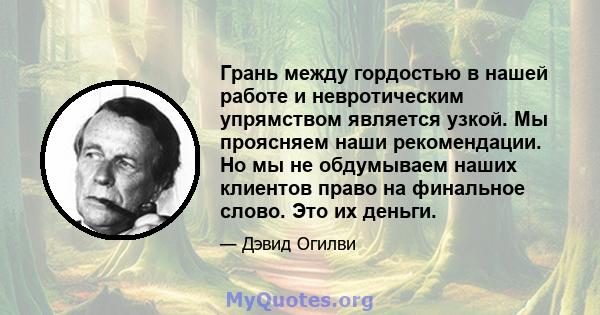 Грань между гордостью в нашей работе и невротическим упрямством является узкой. Мы проясняем наши рекомендации. Но мы не обдумываем наших клиентов право на финальное слово. Это их деньги.