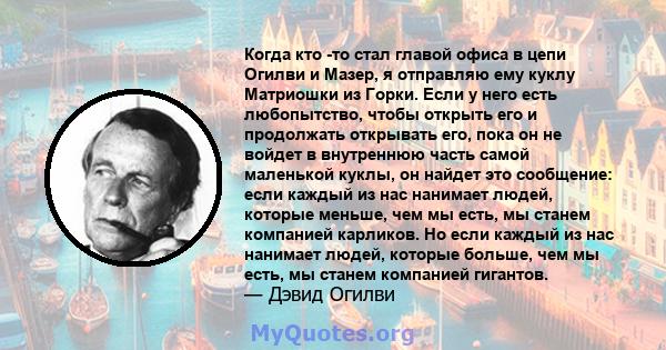 Когда кто -то стал главой офиса в цепи Огилви и Мазер, я отправляю ему куклу Матриошки из Горки. Если у него есть любопытство, чтобы открыть его и продолжать открывать его, пока он не войдет в внутреннюю часть самой