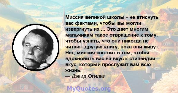 Миссия великой школы - не втиснуть вас фактами, чтобы вы могли извергнуть их ... Это дает многим мальчикам такое отвращение к тому, чтобы узнать, что они никогда не читают другую книгу, пока они живут. Нет, миссия