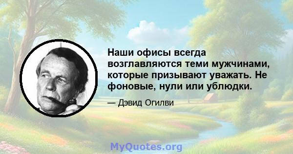 Наши офисы всегда возглавляются теми мужчинами, которые призывают уважать. Не фоновые, нули или ублюдки.