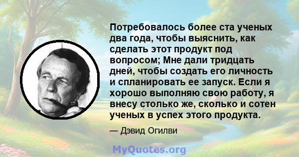 Потребовалось более ста ученых два года, чтобы выяснить, как сделать этот продукт под вопросом; Мне дали тридцать дней, чтобы создать его личность и спланировать ее запуск. Если я хорошо выполняю свою работу, я внесу