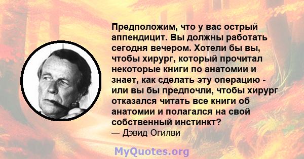 Предположим, что у вас острый аппендицит. Вы должны работать сегодня вечером. Хотели бы вы, чтобы хирург, который прочитал некоторые книги по анатомии и знает, как сделать эту операцию - или вы бы предпочли, чтобы