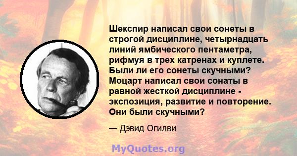 Шекспир написал свои сонеты в строгой дисциплине, четырнадцать линий ямбического пентаметра, рифмуя в трех катренах и куплете. Были ли его сонеты скучными? Моцарт написал свои сонаты в равной жесткой дисциплине -