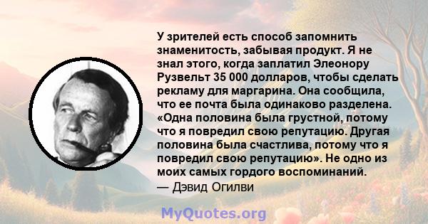 У зрителей есть способ запомнить знаменитость, забывая продукт. Я не знал этого, когда заплатил Элеонору Рузвельт 35 000 долларов, чтобы сделать рекламу для маргарина. Она сообщила, что ее почта была одинаково