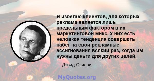 Я избегаю клиентов, для которых реклама является лишь предельным фактором в их маркетинговой микс. У них есть неловкая тенденция совершать набег на свои рекламные ассигнования всякий раз, когда им нужны деньги для