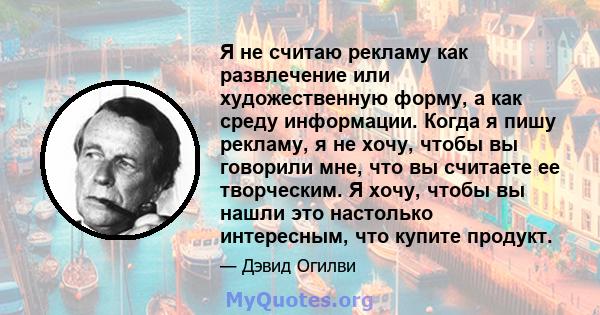 Я не считаю рекламу как развлечение или художественную форму, а как среду информации. Когда я пишу рекламу, я не хочу, чтобы вы говорили мне, что вы считаете ее творческим. Я хочу, чтобы вы нашли это настолько