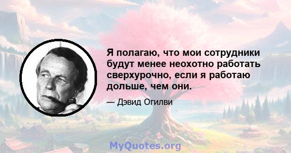 Я полагаю, что мои сотрудники будут менее неохотно работать сверхурочно, если я работаю дольше, чем они.