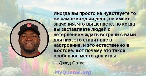 Иногда вы просто не чувствуете то же самое каждый день, не имеет значения, что вы делаете, но когда вы заставляете людей с нетерпением ждать встречи с вами для них, это ставит вас в настроение, и это естественно в