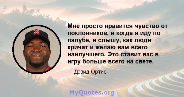 Мне просто нравится чувство от поклонников, и когда я иду по палубе, я слышу, как люди кричат ​​и желаю вам всего наилучшего. Это ставит вас в игру больше всего на свете.