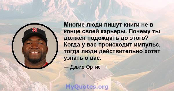 Многие люди пишут книги не в конце своей карьеры. Почему ты должен подождать до этого? Когда у вас происходит импульс, тогда люди действительно хотят узнать о вас.