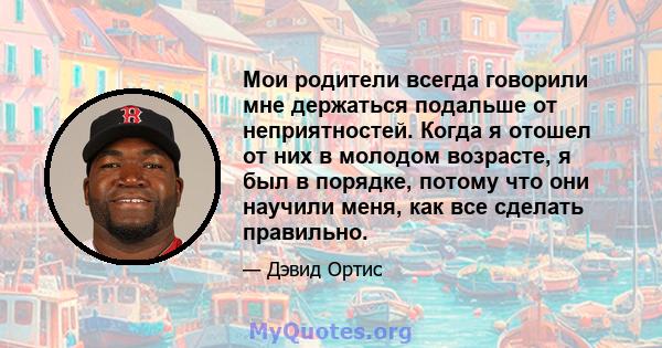 Мои родители всегда говорили мне держаться подальше от неприятностей. Когда я отошел от них в молодом возрасте, я был в порядке, потому что они научили меня, как все сделать правильно.