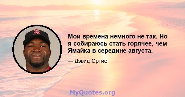 Мои времена немного не так. Но я собираюсь стать горячее, чем Ямайка в середине августа.