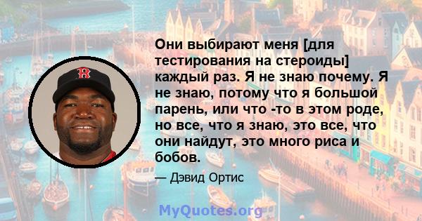 Они выбирают меня [для тестирования на стероиды] каждый раз. Я не знаю почему. Я не знаю, потому что я большой парень, или что -то в этом роде, но все, что я знаю, это все, что они найдут, это много риса и бобов.