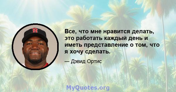 Все, что мне нравится делать, это работать каждый день и иметь представление о том, что я хочу сделать.