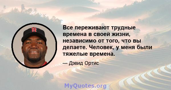 Все переживают трудные времена в своей жизни, независимо от того, что вы делаете. Человек, у меня были тяжелые времена.